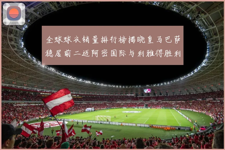 全球球衣销量排行榜揭晓皇马巴萨稳居前二迈阿密国际与利雅得胜利表现抢眼