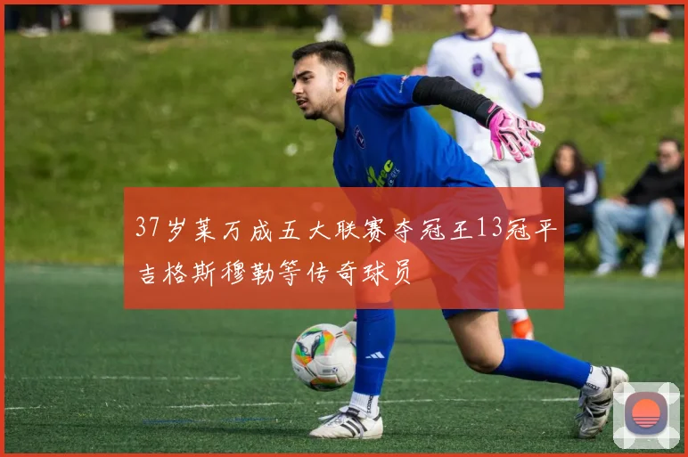 37岁莱万成五大联赛夺冠王13冠平吉格斯穆勒等传奇球员