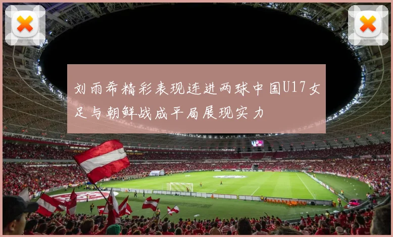 刘雨希精彩表现连进两球中国U17女足与朝鲜战成平局展现实力