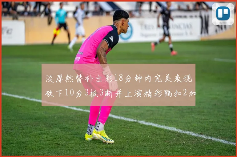 淡厚然替补出彩18分钟内完美表现砍下10分3板3断并上演精彩隔扣2加1