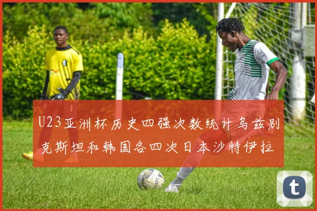 U23亚洲杯历史四强次数统计乌兹别克斯坦和韩国各四次日本沙特伊拉克三次