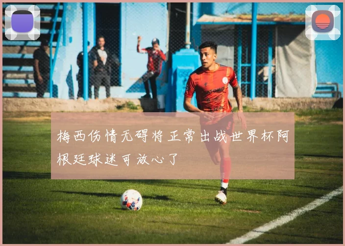 梅西伤情无碍将正常出战世界杯阿根廷球迷可放心了