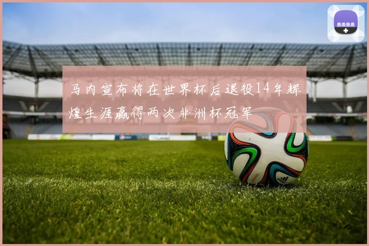 马内宣布将在世界杯后退役14年辉煌生涯赢得两次非洲杯冠军