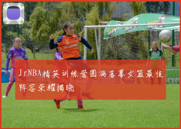 JrNBA精英训练营圆满落幕女篮最佳阵容荣耀揭晓