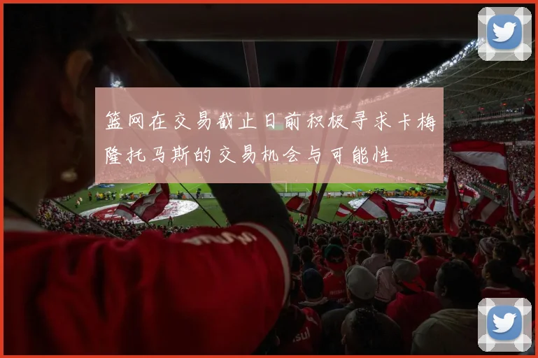 篮网在交易截止日前积极寻求卡梅隆托马斯的交易机会与可能性
