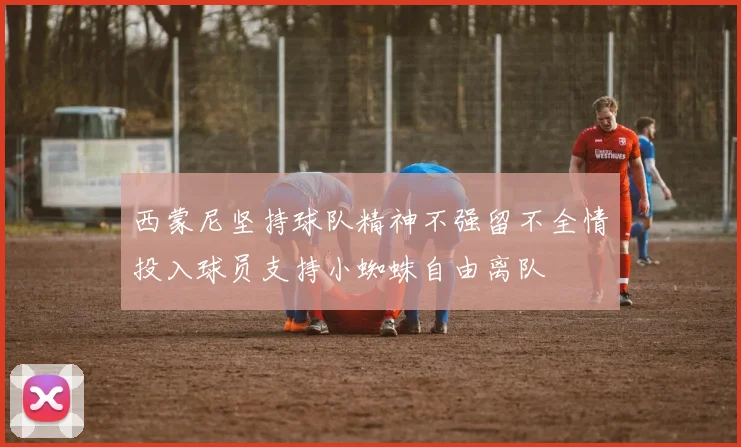 西蒙尼坚持球队精神不强留不全情投入球员支持小蜘蛛自由离队