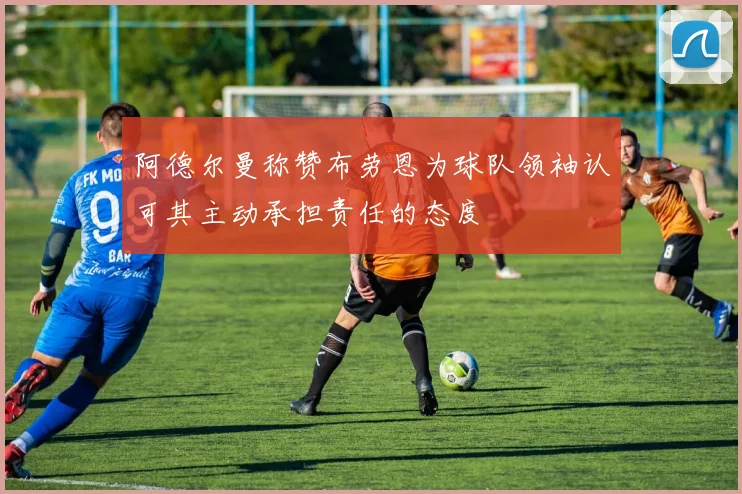 阿德尔曼称赞布劳恩为球队领袖认可其主动承担责任的态度