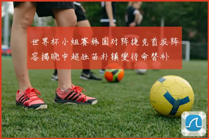 世界杯小组赛韩国对阵捷克首发阵容揭晓中超独苗朴镇燮待命替补