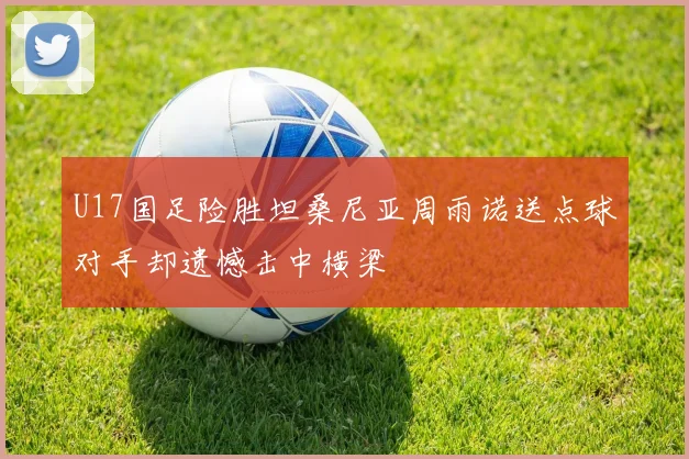 U17国足险胜坦桑尼亚周雨诺送点球对手却遗憾击中横梁