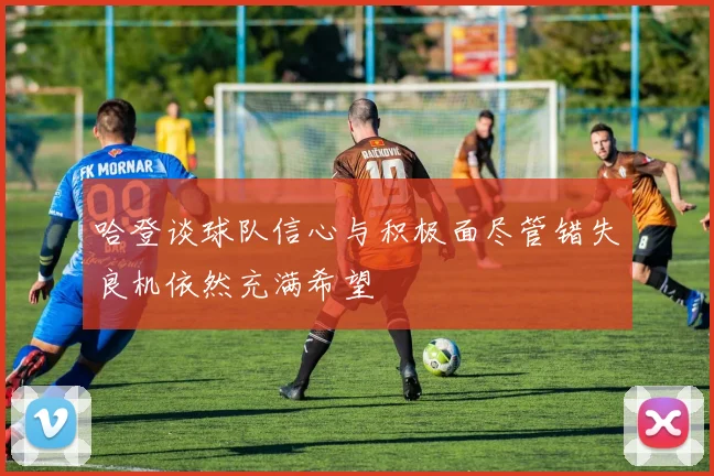 哈登谈球队信心与积极面尽管错失良机依然充满希望
