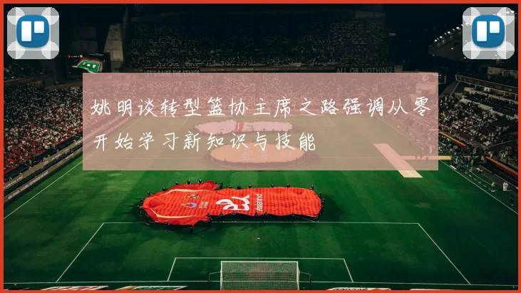 姚明谈转型篮协主席之路强调从零开始学习新知识与技能