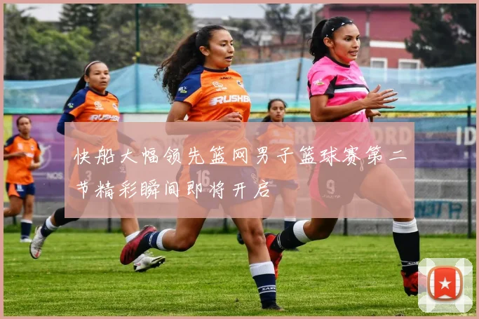 快船大幅领先篮网男子篮球赛第二节精彩瞬间即将开启