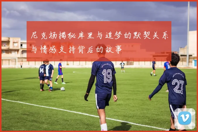 尼克杨揭秘库里与追梦的默契关系与情感支持背后的故事