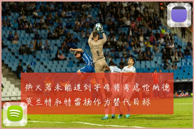 热火若未能追到字母将考虑伦纳德莫兰特和特雷杨作为替代目标