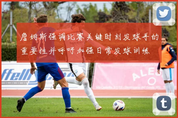 詹姆斯强调比赛关键时刻发球手的重要性并呼吁加强日常发球训练