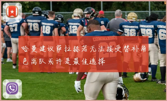 哈曼建议萨拉赫若无法接受替补角色离队或许是最佳选择