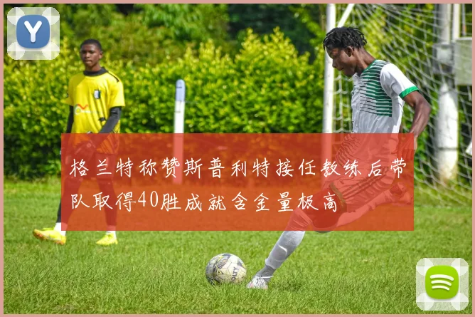 格兰特称赞斯普利特接任教练后带队取得40胜成就含金量极高