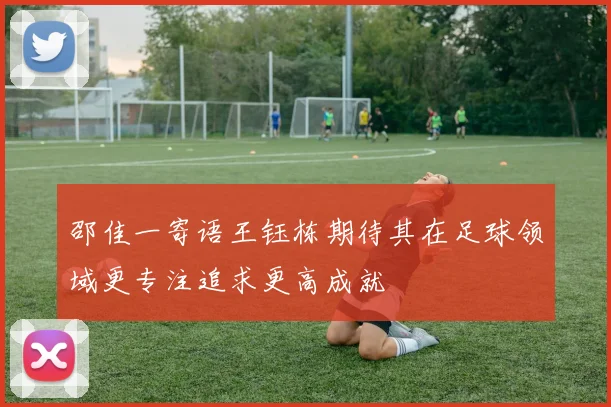 邵佳一寄语王钰栋期待其在足球领域更专注追求更高成就