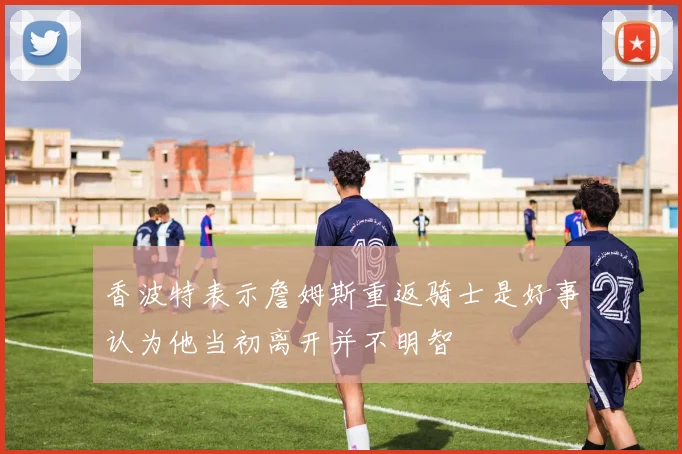 香波特表示詹姆斯重返骑士是好事认为他当初离开并不明智